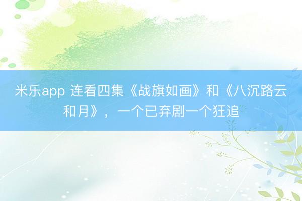 米乐app 连看四集《战旗如画》和《八沉路云和月》，一个已弃剧一个狂追