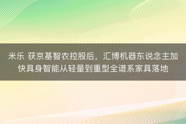 米乐 获京基智农控股后，汇博机器东说念主加快具身智能从轻量到重型全谱系家具落地