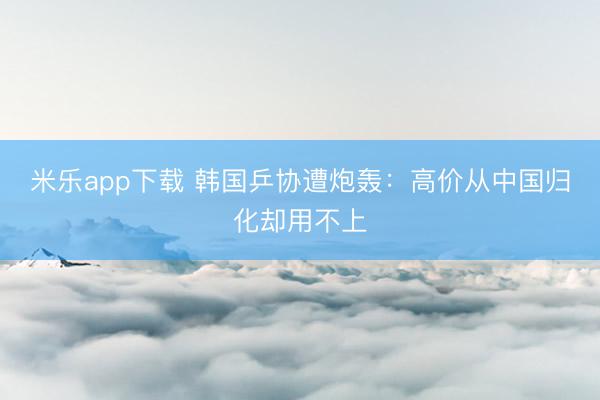 米乐app下载 韩国乒协遭炮轰：高价从中国归化却用不上