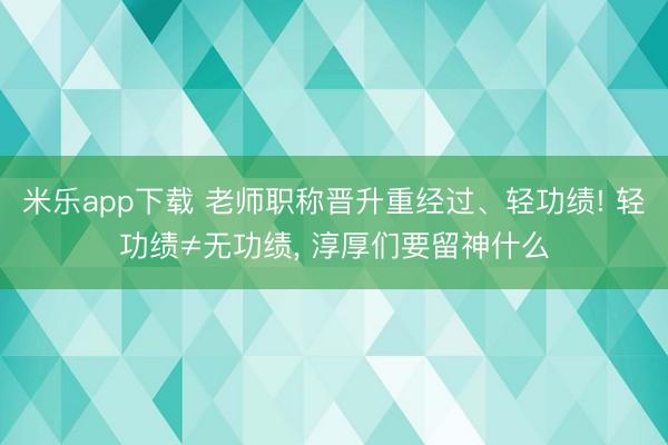 米乐app下载 老师职称晋升重经过、轻功绩! 轻功绩≠无功绩, 淳厚们要留神什么
