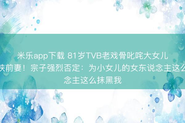 米乐app下载 81岁TVB老戏骨叱咤大女儿终了要挟前妻!宗子强烈否定:为小女儿的女东说念主这么抹黑我
