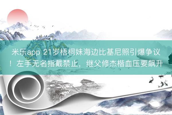 米乐app 21岁梧桐妹海边比基尼照引爆争议！左手无名指戴禁止，继父修杰楷血压要飙升