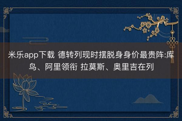 米乐app下载 德转列现时摆脱身身价最贵阵:库鸟、阿里领衔 拉莫斯、奥里吉在列