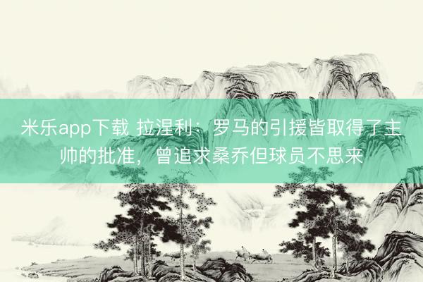 米乐app下载 拉涅利：罗马的引援皆取得了主帅的批准，曾追求桑乔但球员不思来