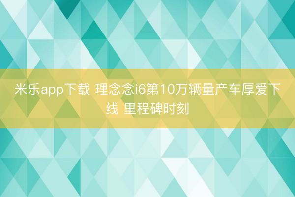 米乐app下载 理念念i6第10万辆量产车厚爱下线 里程碑时刻