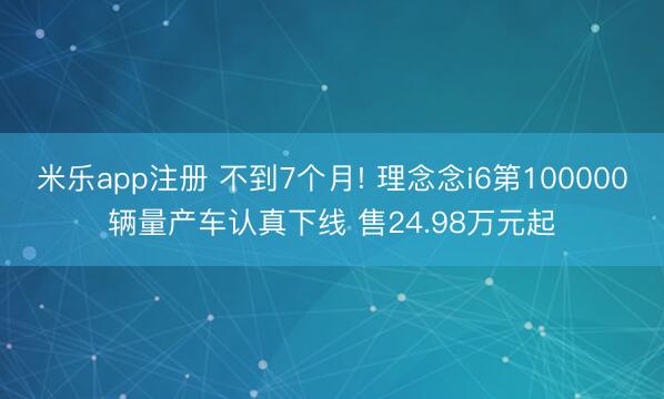 米乐app注册 不到7个月! 理念念i6第100000辆量产车认真下线 售24.98万元起