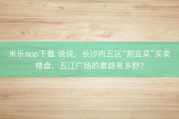 米乐app下载 说说，长沙内五区“割韭菜”买卖楼盘，五江广场的套路有多野？