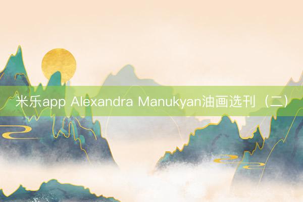 米乐app Alexandra Manukyan油画选刊（二）