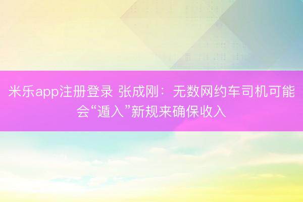 米乐app注册登录 张成刚：无数网约车司机可能会“遁入”新规来确保收入