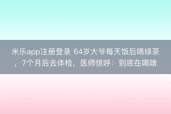 米乐app注册登录 64岁大爷每天饭后喝绿茶，7个月后去体检，医师惊呼：到底在喝啥