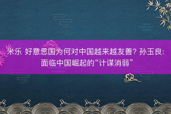 米乐 好意思国为何对中国越来越友善? 孙玉良: 面临中国崛起的“计谋消弱”