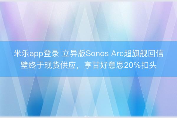 米乐app登录 立异版Sonos Arc超旗舰回信壁终于现货供应，享甘好意思20%扣头