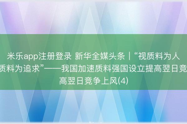 米乐app注册登录 新华全媒头条｜“视质料为人命，以高质料为追求”——我国加速质料强国设立提高翌日竞争上风(4)