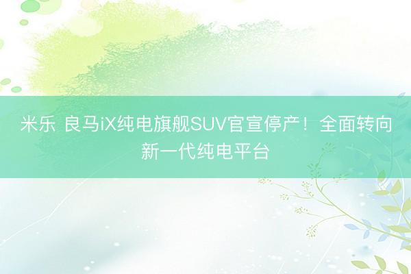 米乐 良马iX纯电旗舰SUV官宣停产！全面转向新一代纯电平台