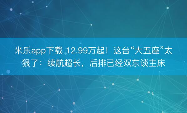 米乐app下载 12.99万起！这台“大五座”太狠了：续航超长，后排已经双东谈主床