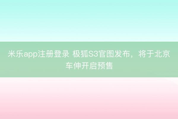 米乐app注册登录 极狐S3官图发布，将于北京车伸开启预售
