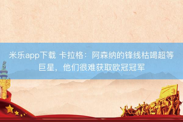 米乐app下载 卡拉格：阿森纳的锋线枯竭超等巨星，他们很难获取欧冠冠军