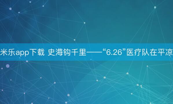 米乐app下载 史海钩千里——“6.26”医疗队在平凉