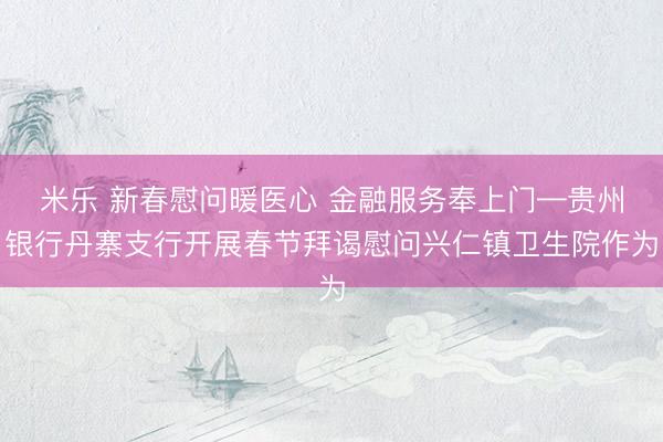 米乐 新春慰问暖医心 金融服务奉上门—贵州银行丹寨支行开展春节拜谒慰问兴仁镇卫生院作为