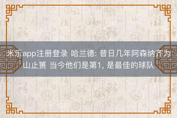 米乐app注册登录 哈兰德: 昔日几年阿森纳齐为山止篑 当今他们是第1, 是最佳的球队