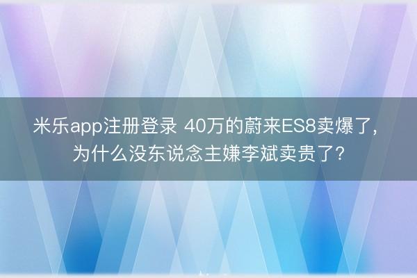 米乐app注册登录 40万的蔚来ES8卖爆了, 为什么没东说念主嫌李斌卖贵了?