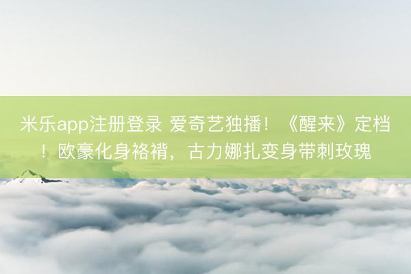 米乐app注册登录 爱奇艺独播！《醒来》定档！欧豪化身袼褙，古力娜扎变身带刺玫瑰