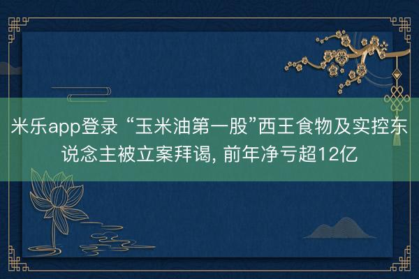 米乐app登录 “玉米油第一股”西王食物及实控东说念主被立案拜谒, 前年净亏超12亿