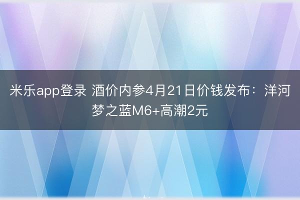 米乐app登录 酒价内参4月21日价钱发布：洋河梦之蓝M6+高潮2元