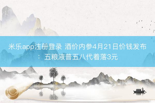 米乐app注册登录 酒价内参4月21日价钱发布：五粮液普五八代着落3元