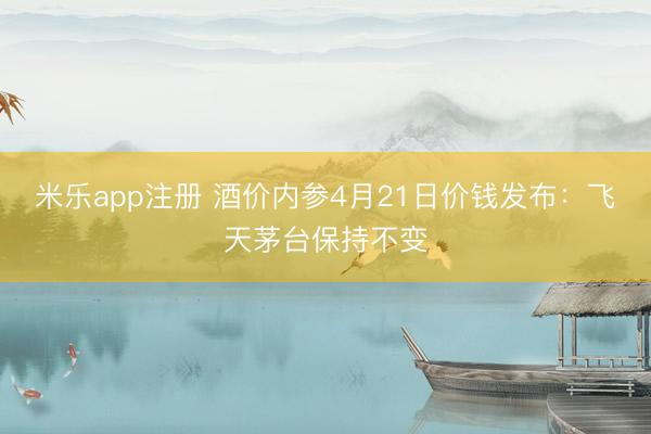米乐app注册 酒价内参4月21日价钱发布：飞天茅台保持不变