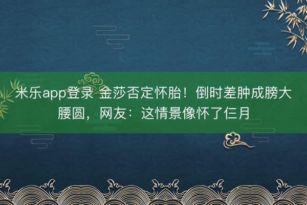 米乐app登录 金莎否定怀胎！倒时差肿成膀大腰圆，网友：这情景像怀了仨月
