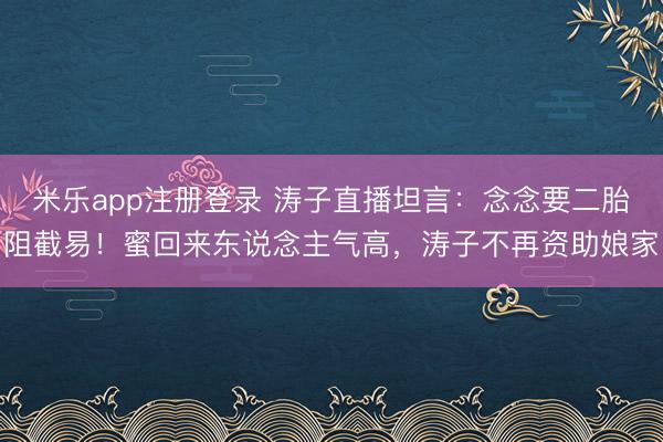 米乐app注册登录 涛子直播坦言：念念要二胎阻截易！蜜回来东说念主气高，涛子不再资助娘家