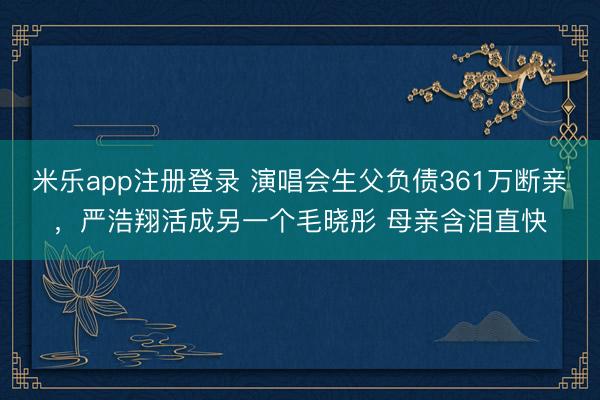 米乐app注册登录 演唱会生父负债361万断亲，严浩翔活成另一个毛晓彤 母亲含泪直快
