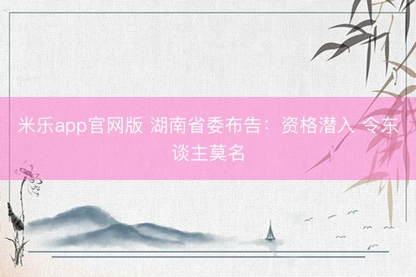 米乐app官网版 湖南省委布告：资格潜入 令东谈主莫名