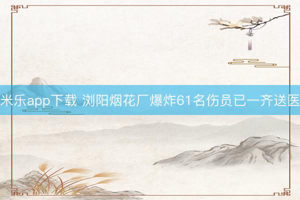 米乐app下载 浏阳烟花厂爆炸61名伤员已一齐送医