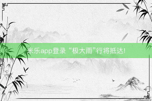 米乐app登录 “极大雨”行将抵达!