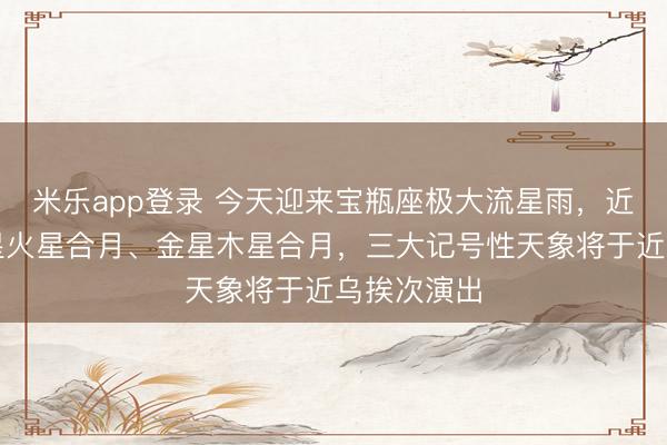 米乐app登录 今天迎来宝瓶座极大流星雨，近日还有土星火星合月、金星木星合月，三大记号性天象将于近乌挨次演出