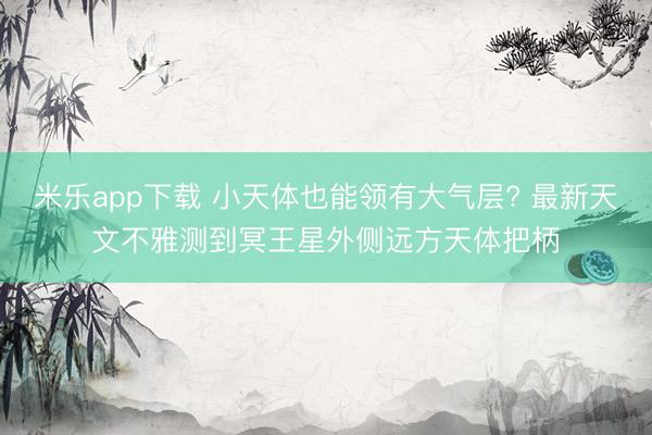 米乐app下载 小天体也能领有大气层? 最新天文不雅测到冥王星外侧远方天体把柄
