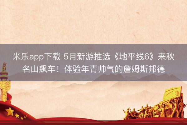 米乐app下载 5月新游推选《地平线6》来秋名山飙车！体验年青帅气的詹姆斯邦德