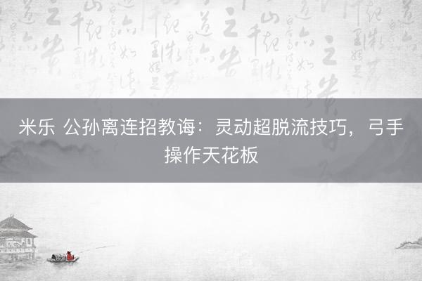 米乐 公孙离连招教诲：灵动超脱流技巧，弓手操作天花板