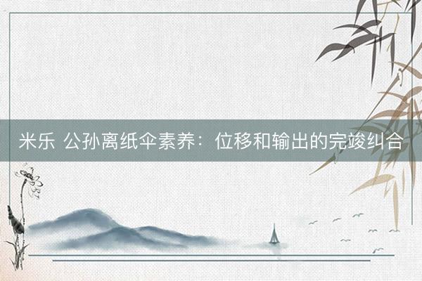 米乐 公孙离纸伞素养：位移和输出的完竣纠合