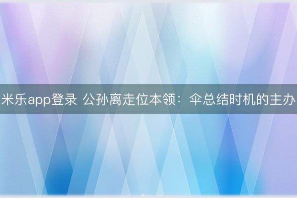 米乐app登录 公孙离走位本领：伞总结时机的主办