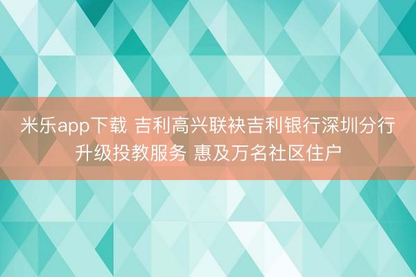 米乐app下载 吉利高兴联袂吉利银行深圳分行升级投教服务 惠及万名社区住户