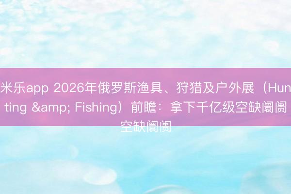 米乐app 2026年俄罗斯渔具、狩猎及户外展（Hunting & Fishing）前瞻：拿下千亿级空缺阛阓