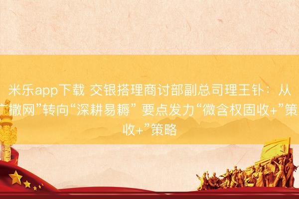 米乐app下载 交银搭理商讨部副总司理王钋：从“广撒网”转向“深耕易耨” 要点发力“微含权固收+”策略