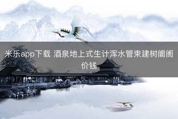 米乐app下载 酒泉地上式生计浑水管束建树阛阓价钱