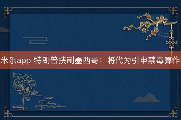 米乐app 特朗普挟制墨西哥：将代为引申禁毒算作