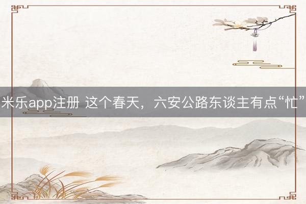 米乐app注册 这个春天，六安公路东谈主有点“忙”