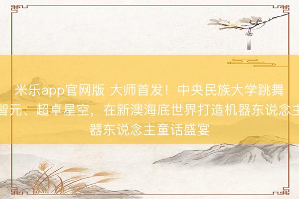 米乐app官网版 大师首发！中央民族大学跳舞学院联袂智元、超卓星空，在新澳海底世界打造机器东说念主童话盛宴