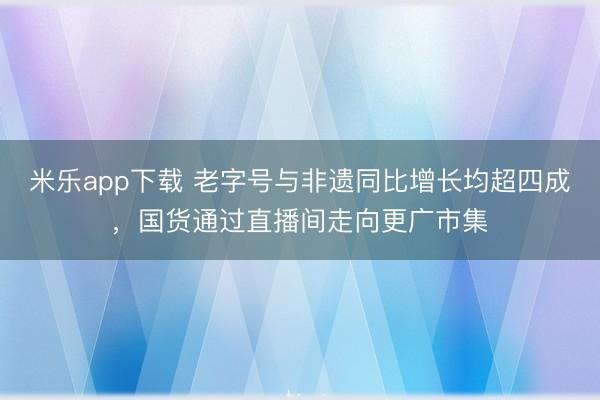 米乐app下载 老字号与非遗同比增长均超四成，国货通过直播间走向更广市集